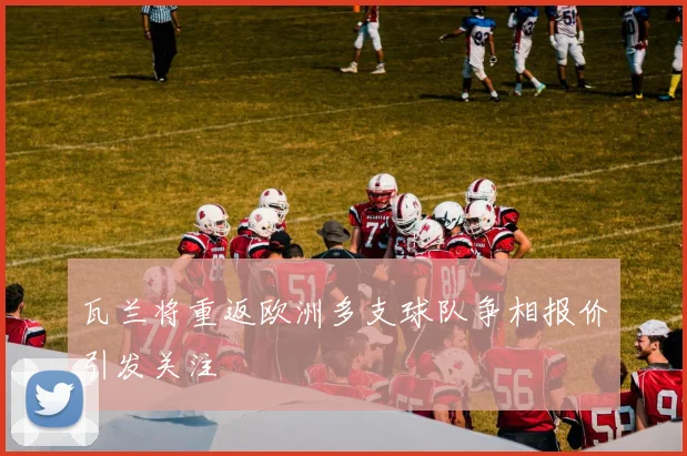 瓦兰将重返欧洲多支球队争相报价引发关注