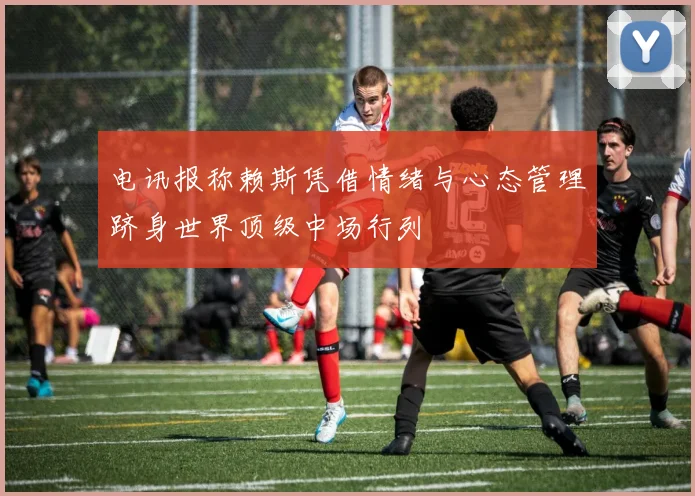 电讯报称赖斯凭借情绪与心态管理跻身世界顶级中场行列
