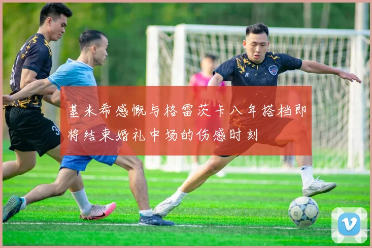 基米希感慨与格雷茨卡八年搭档即将结束婚礼中场的伤感时刻