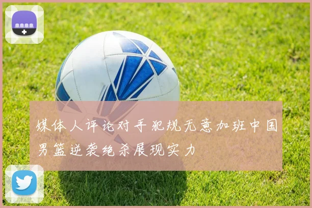 媒体人评论对手犯规无意加班中国男篮逆袭绝杀展现实力