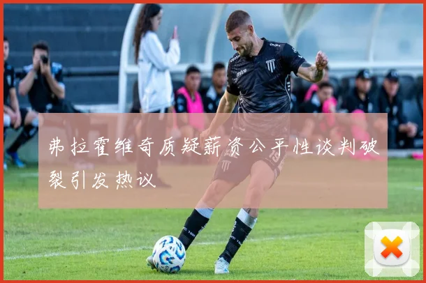 弗拉霍维奇质疑薪资公平性谈判破裂引发热议