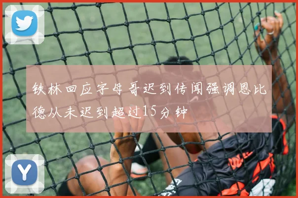 铁林回应字母哥迟到传闻强调恩比德从未迟到超过15分钟