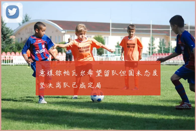 意媒称帕瓦尔希望留队但国米态度坚决离队已成定局