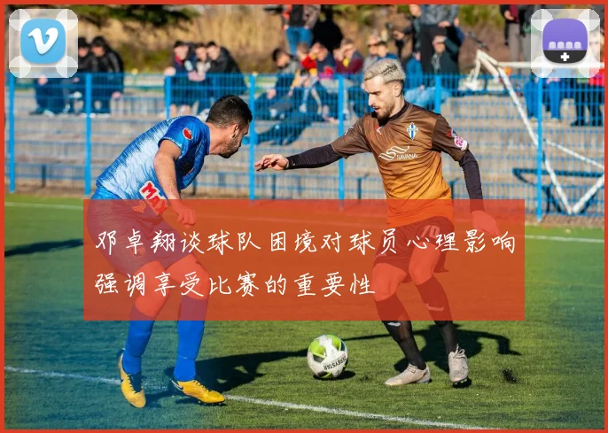 邓卓翔谈球队困境对球员心理影响强调享受比赛的重要性