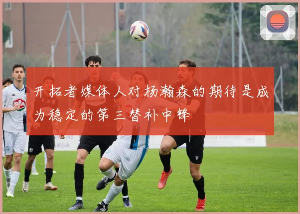 开拓者媒体人对杨瀚森的期待是成为稳定的第三替补中锋